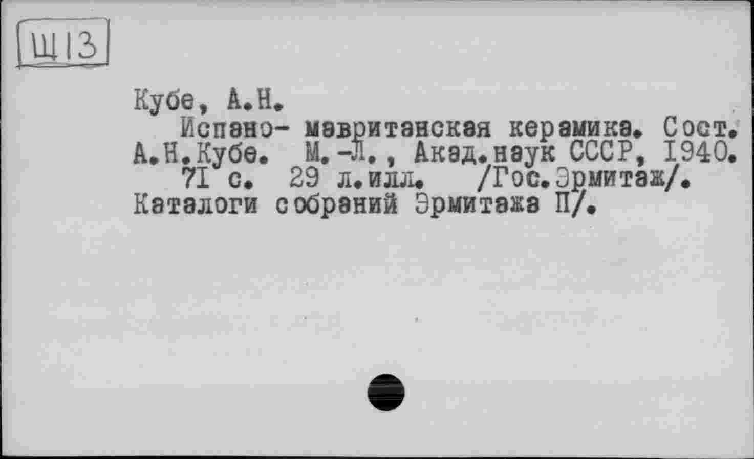 ﻿Щ|3>
Кубе, А.Н.
Испано- мавританская керамика, Сост.
АЛ. Кубе. М.-Л., Акад.наук СССР, 1940.
71 с. 29 л.илл. /Гос. Эрмитаж/.
Каталоги собраний Эрмитажа П/.